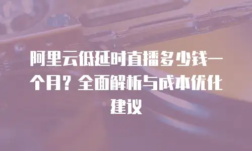 阿里云低延时直播多少钱一个月？全面解析与成本优化建议