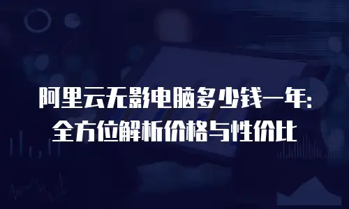 阿里云无影电脑多少钱一年：全方位解析价格与性价比