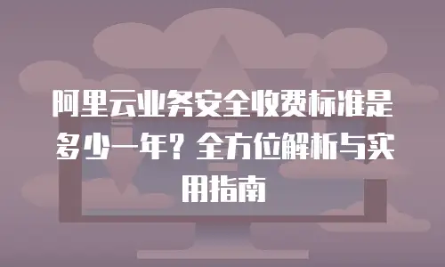 阿里云业务安全收费标准是多少一年？全方位解析与实用指南