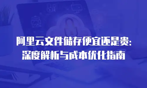 阿里云文件储存便宜还是贵：深度解析与成本优化指南