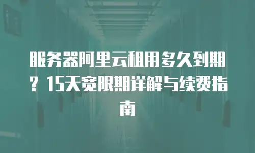服务器阿里云租用多久到期？15天宽限期详解与续费指南