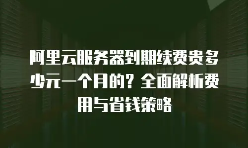 阿里云服务器到期续费贵多少元一个月的？全面解析费用与省钱策略