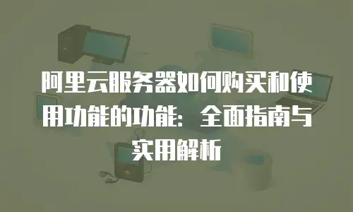 阿里云服务器如何购买和使用功能的功能：全面指南与实用解析