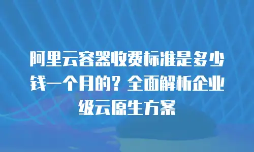 阿里云容器收费标准是多少钱一个月的？全面解析企业级云原生方案