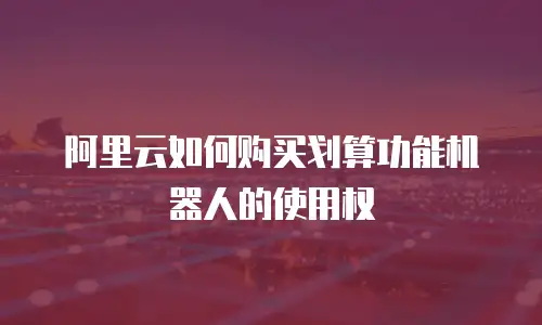 阿里云如何购买划算功能机器人的使用权