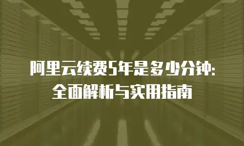 阿里云续费5年是多少分钟：全面解析与实用指南