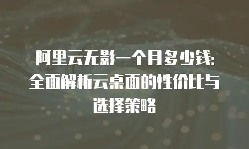 阿里云无影一个月多少钱：全面解析云桌面的性价比与选择策略