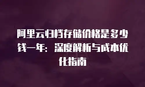阿里云归档存储价格是多少钱一年：深度解析与成本优化指南