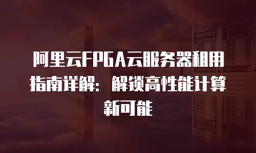 阿里云FPGA云服务器租用指南详解：解锁高性能计算新可能