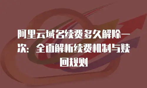 阿里云域名续费多久解除一次：全面解析续费机制与赎回规则