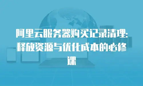 阿里云服务器购买记录清理：释放资源与优化成本的必修课