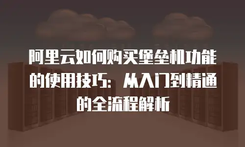 阿里云如何购买堡垒机功能的使用技巧：从入门到精通的全流程解析
