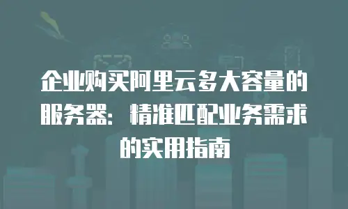 企业购买阿里云多大容量的服务器：精准匹配业务需求的实用指南
