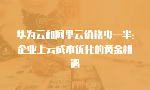 华为云和阿里云价格少一半：企业上云成本优化的黄金机遇