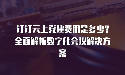 钉钉云上党建费用是多少？全面解析数字化会议解决方案