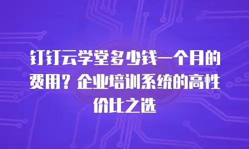 钉钉云学堂多少钱一个月的费用？企业培训系统的高性价比之选