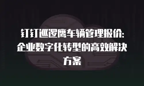 钉钉巡逻鹰车辆管理报价：企业数字化转型的高效解决方案