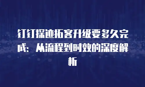 钉钉探迹拓客升级要多久完成：从流程到时效的深度解析