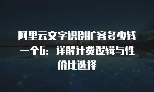 阿里云文字识别扩容多少钱一个G：详解计费逻辑与性价比选择