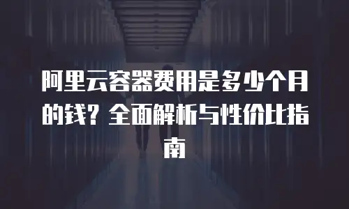 阿里云容器费用是多少个月的钱？全面解析与性价比指南