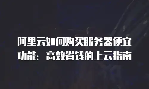 阿里云如何购买服务器便宜功能：高效省钱的上云指南