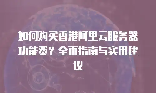 如何购买香港阿里云服务器功能费？全面指南与实用建议