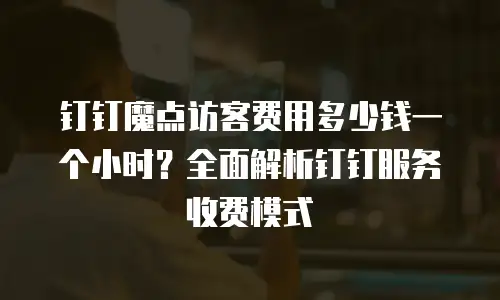 钉钉魔点访客费用多少钱一个小时？全面解析钉钉服务收费模式