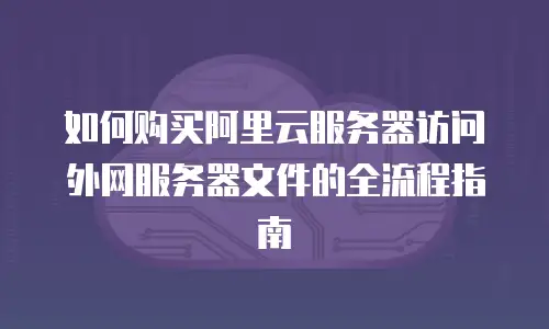 如何购买阿里云服务器访问外网服务器文件的全流程指南