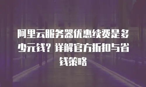 阿里云服务器优惠续费是多少元钱？详解官方折扣与省钱策略