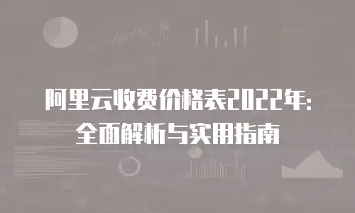 阿里云收费价格表2022年：全面解析与实用指南