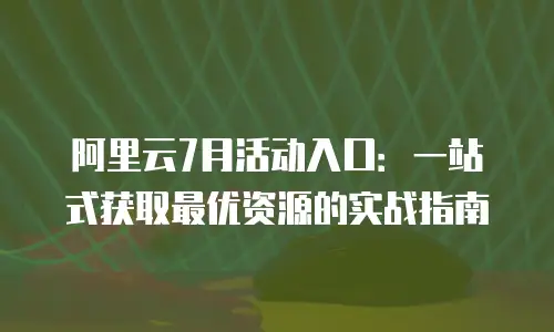 阿里云7月活动入口：一站式获取最优资源的实战指南