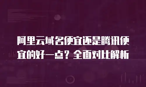 阿里云域名便宜还是腾讯便宜的好一点？全面对比解析