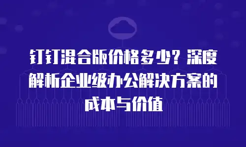 钉钉混合版价格多少？深度解析企业级办公解决方案的成本与价值