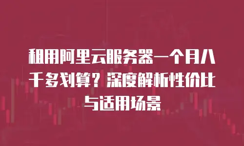 租用阿里云服务器一个月八千多划算？深度解析性价比与适用场景