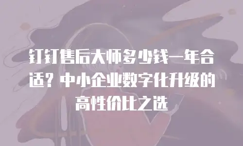 钉钉售后大师多少钱一年合适？中小企业数字化升级的高性价比之选