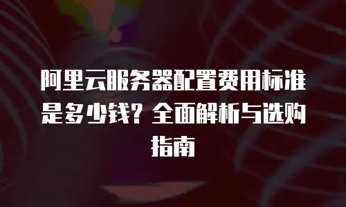 阿里云服务器配置费用标准是多少钱？全面解析与选购指南