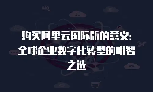 购买阿里云国际版的意义：全球企业数字化转型的明智之选