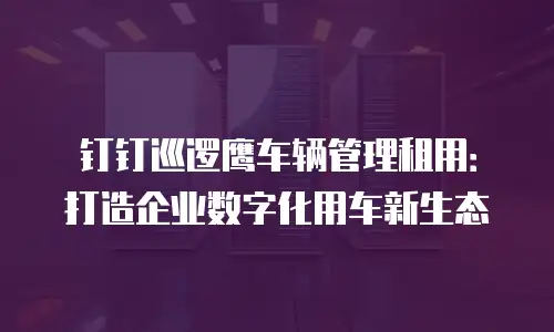 钉钉巡逻鹰车辆管理租用：打造企业数字化用车新生态