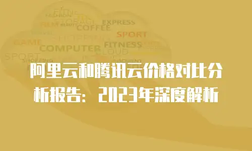 阿里云和腾讯云价格对比分析报告：2023年深度解析