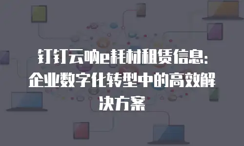 钉钉云呐e耗材租赁信息：企业数字化转型中的高效解决方案