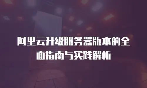 阿里云升级服务器版本的全面指南与实践解析