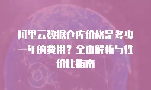 阿里云数据仓库价格是多少一年的费用？全面解析与性价比指南