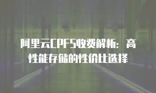 阿里云CPFS收费解析：高性能存储的性价比选择