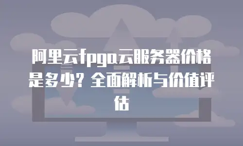 阿里云fpga云服务器价格是多少？全面解析与价值评估