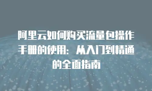 阿里云如何购买流量包操作手册的使用：从入门到精通的全面指南