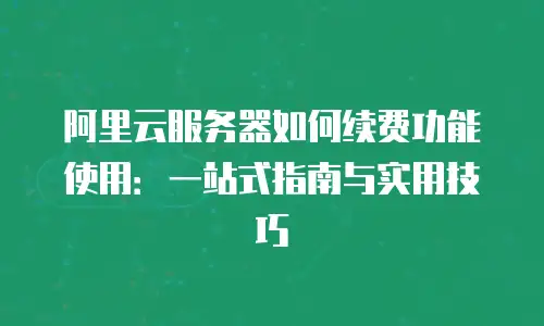 阿里云服务器如何续费功能使用：一站式指南与实用技巧