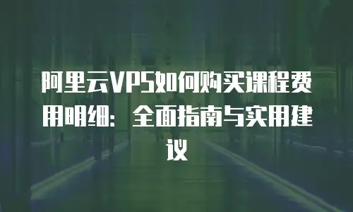 阿里云VPS如何购买课程费用明细：全面指南与实用建议