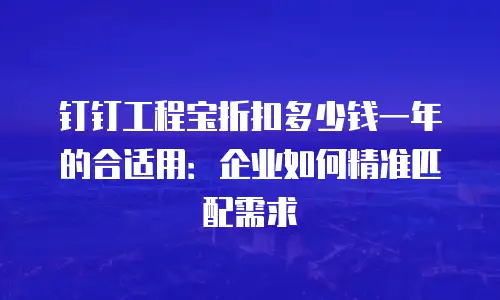 钉钉工程宝折扣多少钱一年的合适用：企业如何精准匹配需求