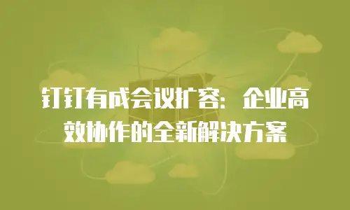 钉钉有成会议扩容：企业高效协作的全新解决方案