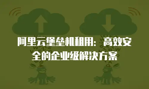 阿里云堡垒机租用：高效安全的企业级解决方案
